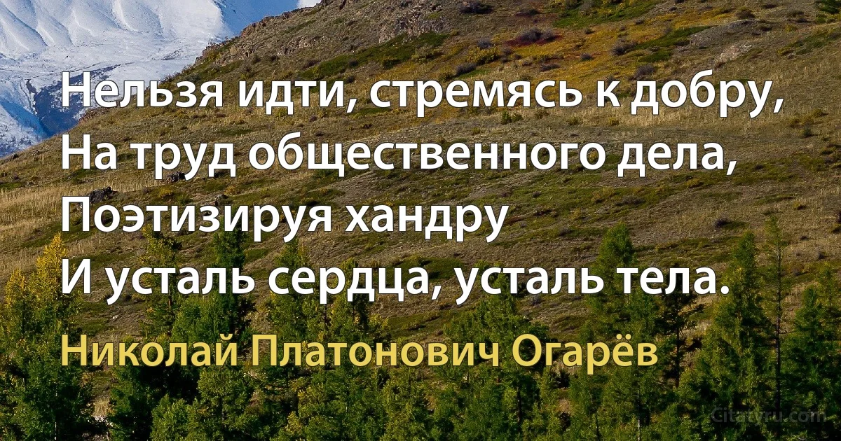 Нельзя идти, стремясь к добру,
На труд общественного дела,
Поэтизируя хандру
И усталь сердца, усталь тела. (Николай Платонович Огарёв)