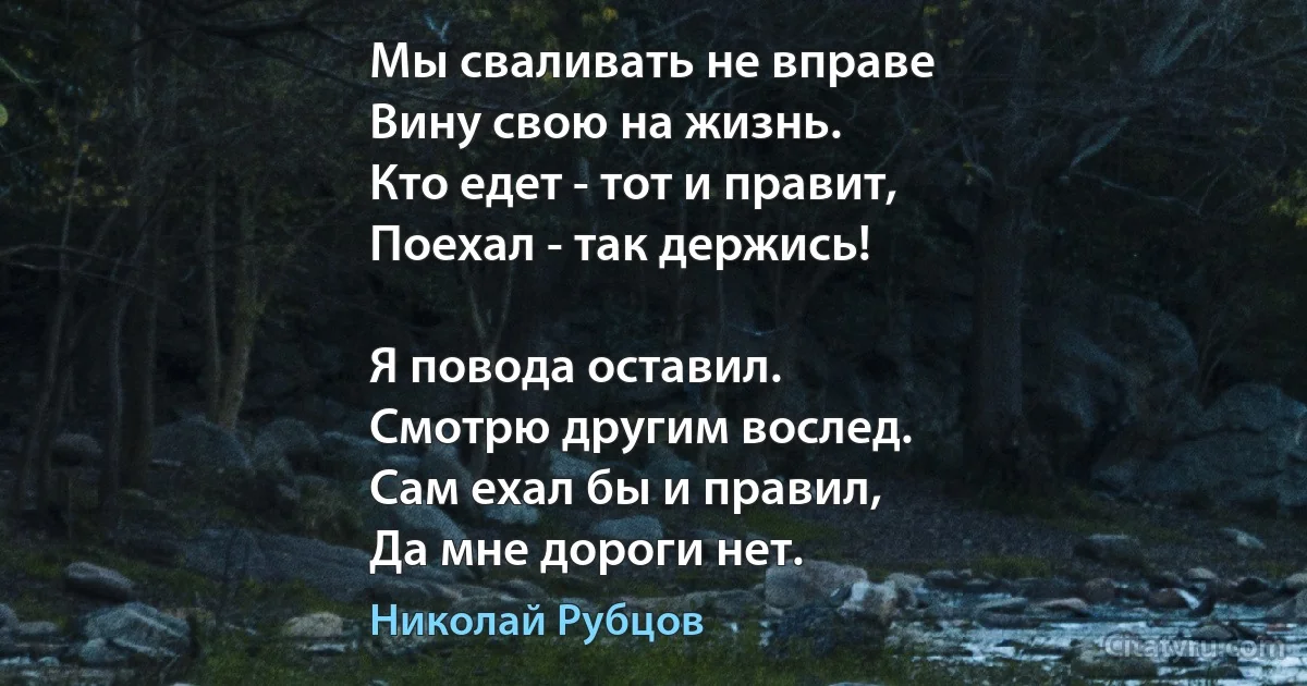 Мы сваливать не вправе
Вину свою на жизнь.
Кто едет - тот и правит,
Поехал - так держись!

Я повода оставил.
Смотрю другим вослед.
Сам ехал бы и правил,
Да мне дороги нет. (Николай Рубцов)