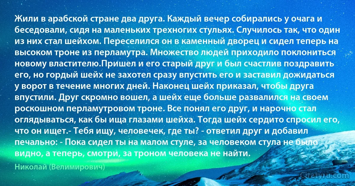 Жили в арабской стране два друга. Каждый вечер собирались у очага и беседовали, сидя на маленьких трехногих стульях. Случилось так, что один из них стал шейхом. Переселился он в каменный дворец и сидел теперь на высоком троне из перламутра. Множество людей приходило поклониться новому властителю.Пришел и его старый друг и был счастлив поздравить его, но гордый шейх не захотел сразу впустить его и заставил дожидаться у ворот в течение многих дней. Наконец шейх приказал, чтобы друга впустили. Друг скромно вошел, а шейх еще больше развалился на своем роскошном перламутровом троне. Все понял его друг, и нарочно стал оглядываться, как бы ища глазами шейха. Тогда шейх сердито спросил его, что он ищет.- Тебя ищу, человечек, где ты? - ответил друг и добавил печально: - Пока сидел ты на малом стуле, за человеком стула не было видно, а теперь, смотри, за троном человека не найти. (Николай (Велимирович))