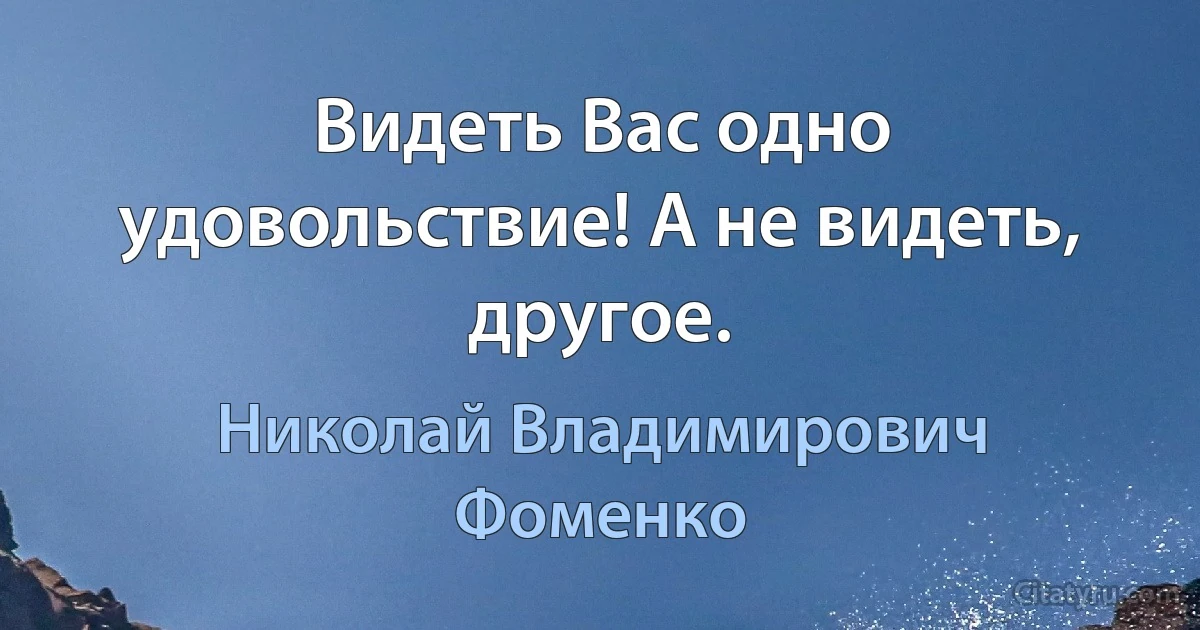 Видеть Вас одно удовольствие! А не видеть, другое. (Николай Владимирович Фоменко)