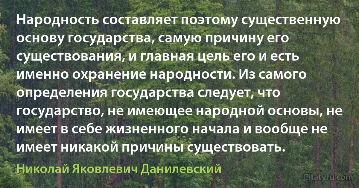 Народность составляет поэтому существенную основу государства, самую причину его существования, и главная цель его и есть именно охранение народности. Из самого определения государства следует, что государство, не имеющее народной основы, не имеет в себе жизненного начала и вообще не имеет никакой причины существовать. (Николай Яковлевич Данилевский)