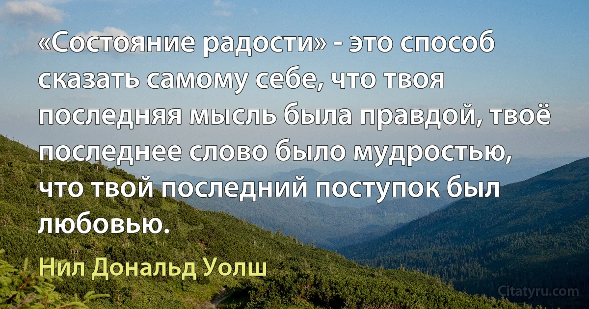 «Состояние радости» - это способ сказать самому себе, что твоя последняя мысль была правдой, твоё последнее слово было мудростью, что твой последний поступок был любовью. (Нил Дональд Уолш)