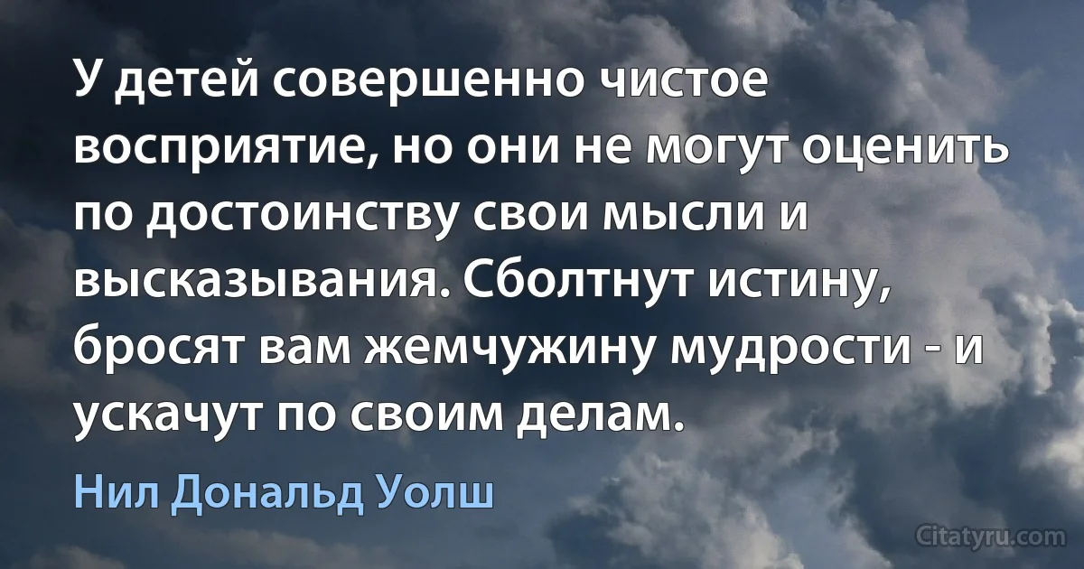 У детей совершенно чистое восприятие, но они не могут оценить по достоинству свои мысли и высказывания. Сболтнут истину, бросят вам жемчужину мудрости - и ускачут по своим делам. (Нил Дональд Уолш)