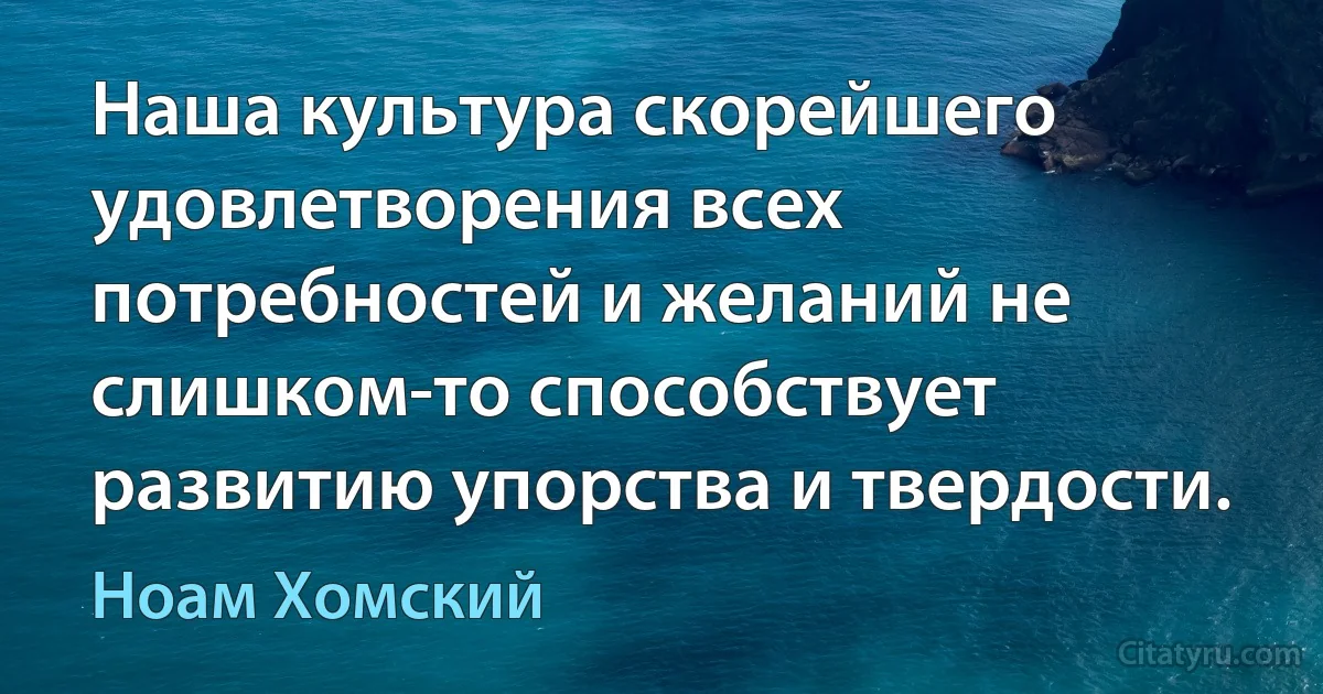 Наша культура скорейшего удовлетворения всех потребностей и желаний не слишком-то способствует развитию упорства и твердости. (Ноам Хомский)