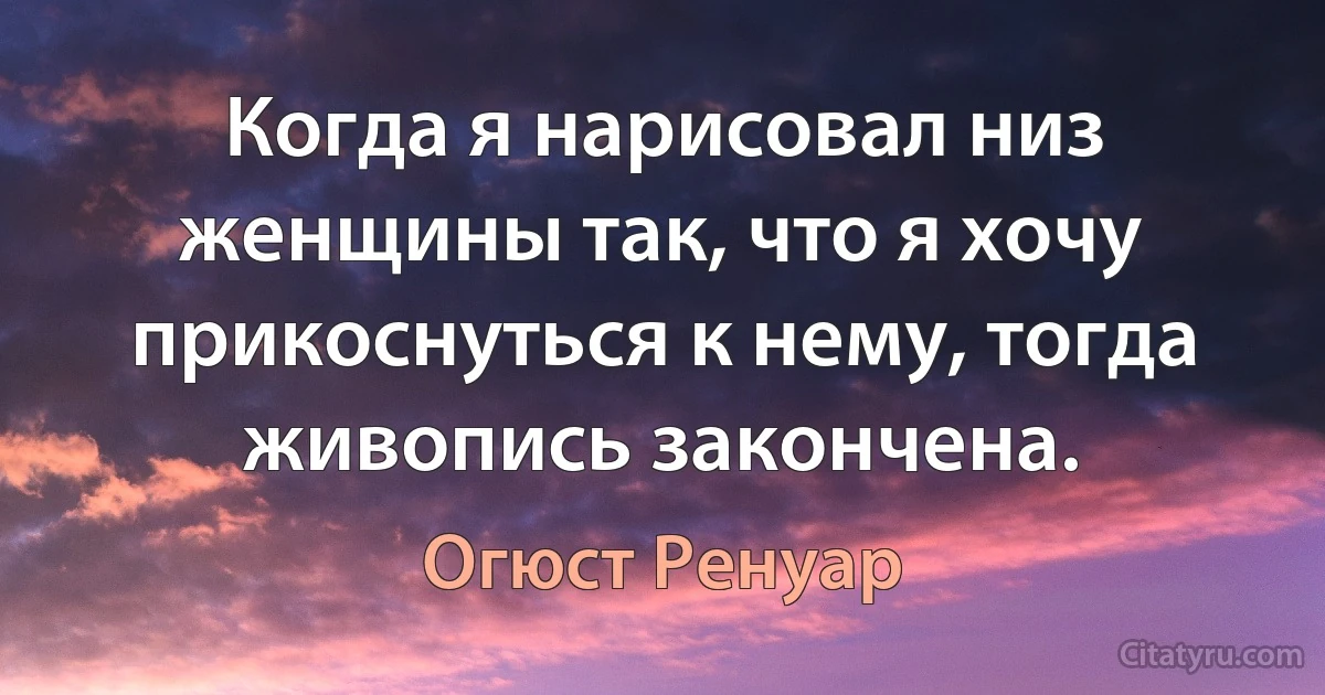 Когда я нарисовал низ женщины так, что я хочу прикоснуться к нему, тогда живопись закончена. (Огюст Ренуар)