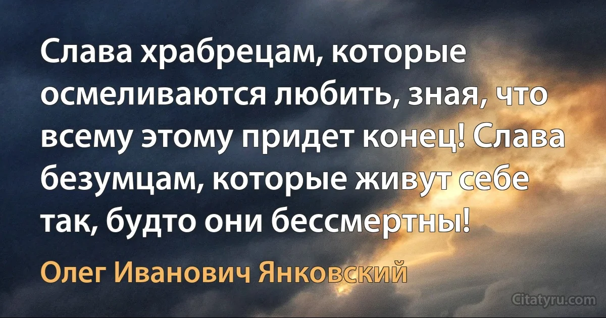 Слава храбрецам, которые осмеливаются любить, зная, что всему этому придет конец! Слава безумцам, которые живут себе так, будто они бессмертны! (Олег Иванович Янковский)