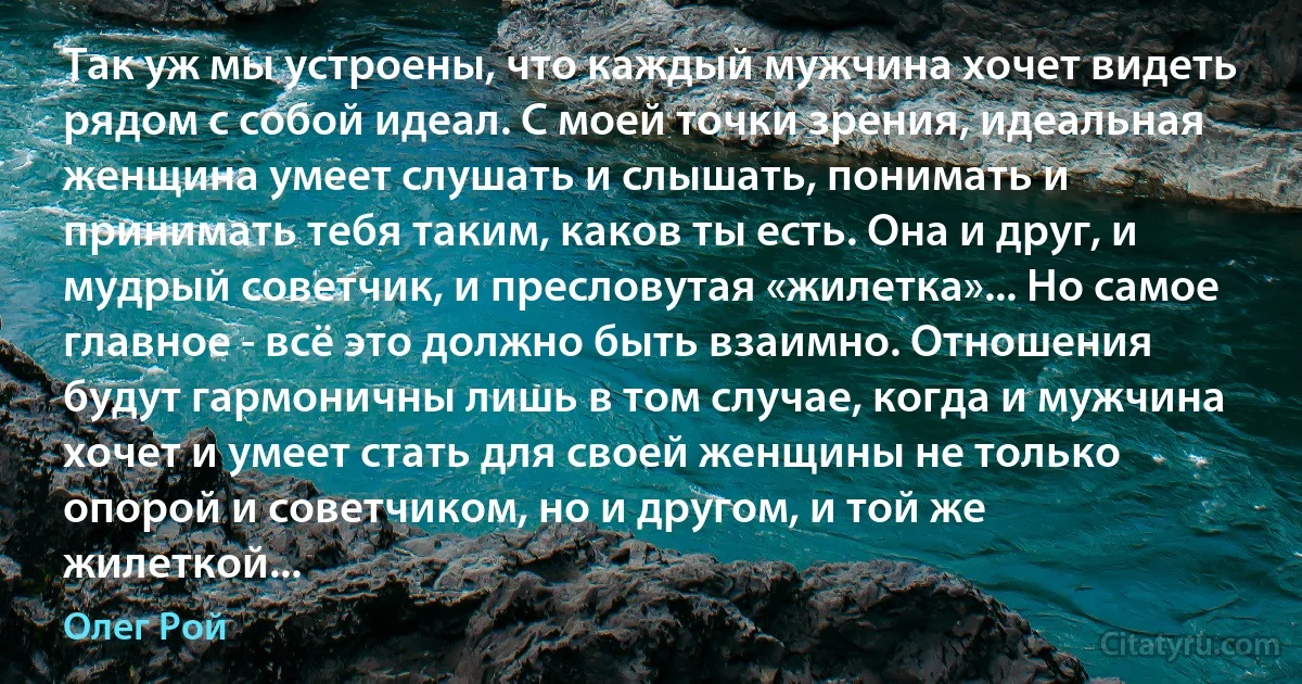 Так уж мы устроены, что каждый мужчина хочет видеть рядом с собой идеал. С моей точки зрения, идеальная женщина умеет слушать и слышать, понимать и принимать тебя таким, каков ты есть. Она и друг, и мудрый советчик, и пресловутая «жилетка»... Но самое главное - всё это должно быть взаимно. Отношения будут гармоничны лишь в том случае, когда и мужчина хочет и умеет стать для своей женщины не только опорой и советчиком, но и другом, и той же жилеткой... (Олег Рой)