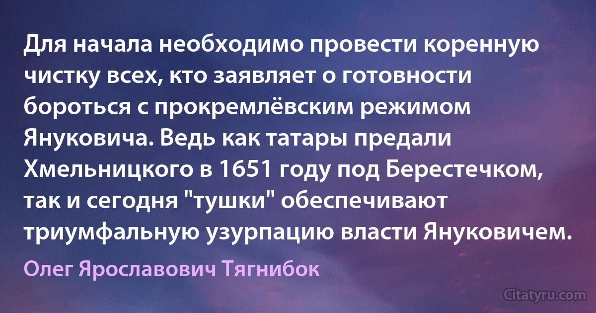 Для начала необходимо провести коренную чистку всех, кто заявляет о готовности бороться с прокремлёвским режимом Януковича. Ведь как татары предали Хмельницкого в 1651 году под Берестечком, так и сегодня "тушки" обеспечивают триумфальную узурпацию власти Януковичем. (Олег Ярославович Тягнибок)