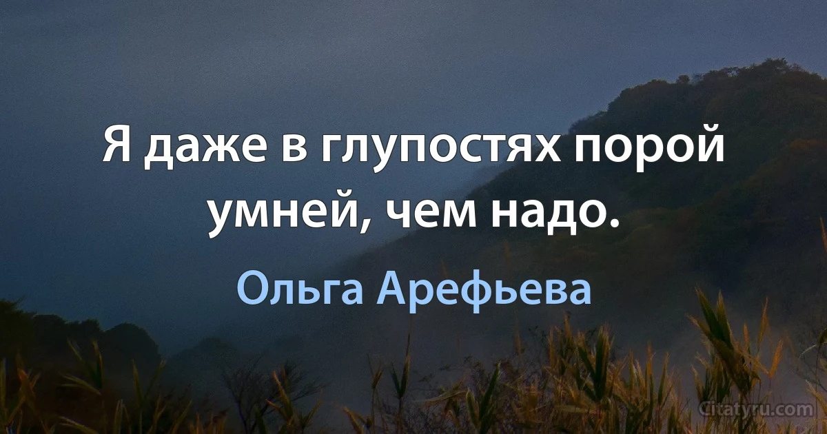 Я даже в глупостях порой умней, чем надо. (Ольга Арефьева)