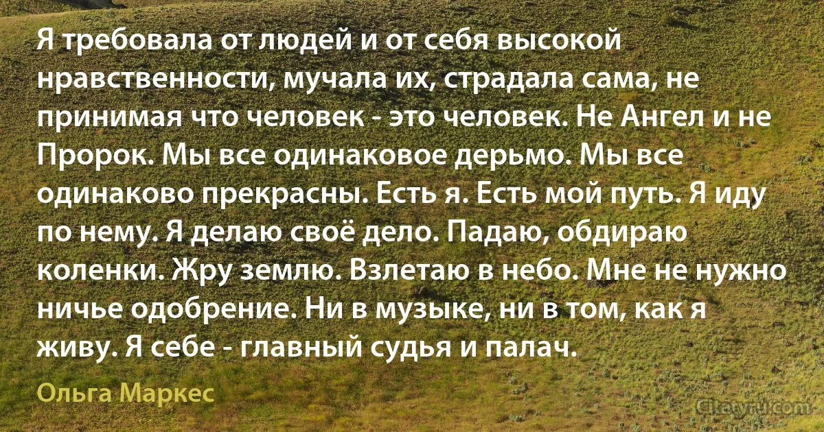 Я требовала от людей и от себя высокой нравственности, мучала их, страдала сама, не принимая что человек - это человек. Не Ангел и не Пророк. Мы все одинаковое дерьмо. Мы все одинаково прекрасны. Есть я. Есть мой путь. Я иду по нему. Я делаю своё дело. Падаю, обдираю коленки. Жру землю. Взлетаю в небо. Мне не нужно ничье одобрение. Ни в музыке, ни в том, как я живу. Я себе - главный судья и палач. (Ольга Маркес)