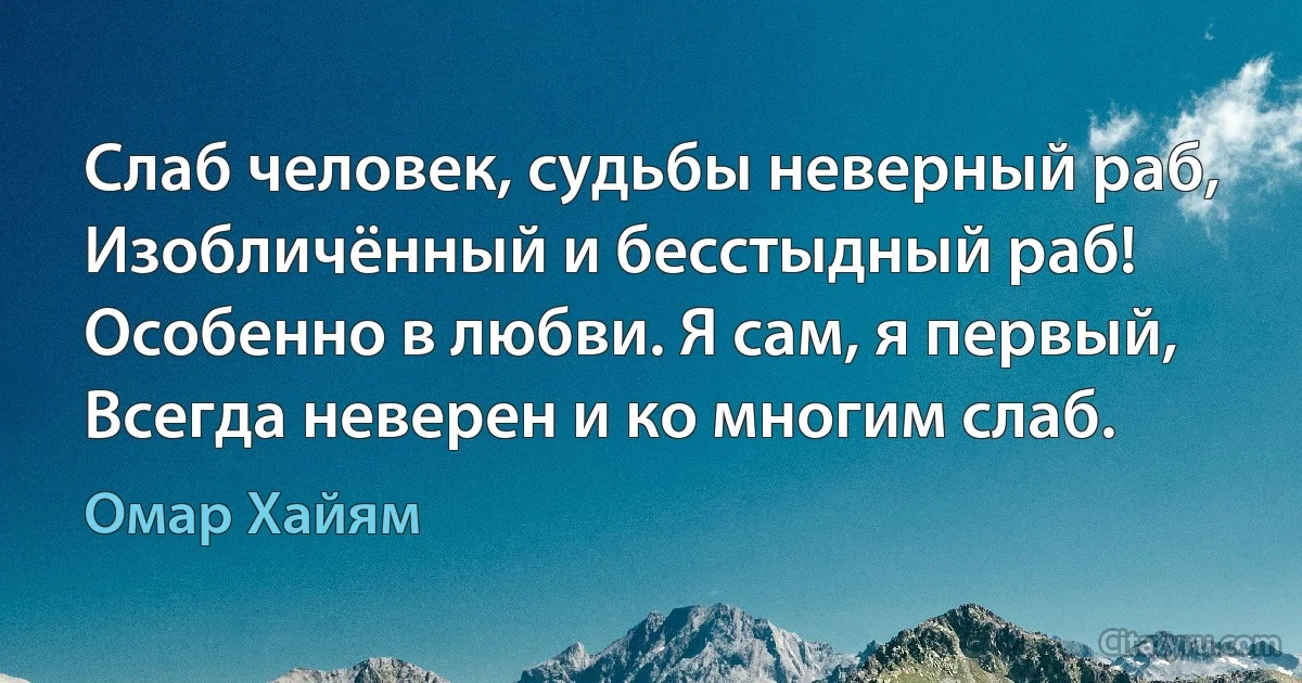 Слаб человек, судьбы неверный раб,
Изобличённый и бесстыдный раб!
Особенно в любви. Я сам, я первый,
Всегда неверен и ко многим слаб. (Омар Хайям)