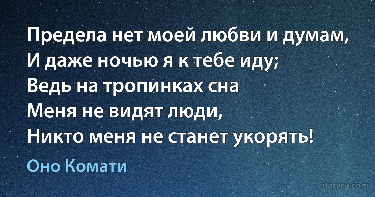 Предела нет моей любви и думам,
И даже ночью я к тебе иду;
Ведь на тропинках сна
Меня не видят люди,
Никто меня не станет укорять! (Оно Комати)