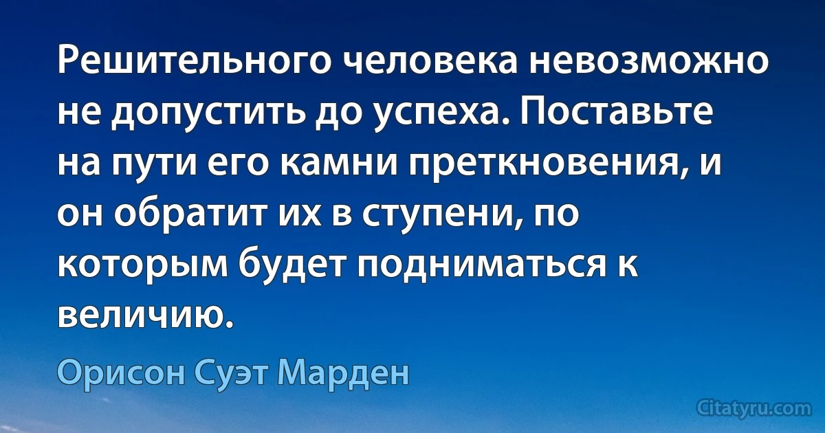 Решительного человека невозможно не допустить до успеха. Поставьте на пути его камни преткновения, и он обратит их в ступени, по которым будет подниматься к величию. (Орисон Суэт Марден)