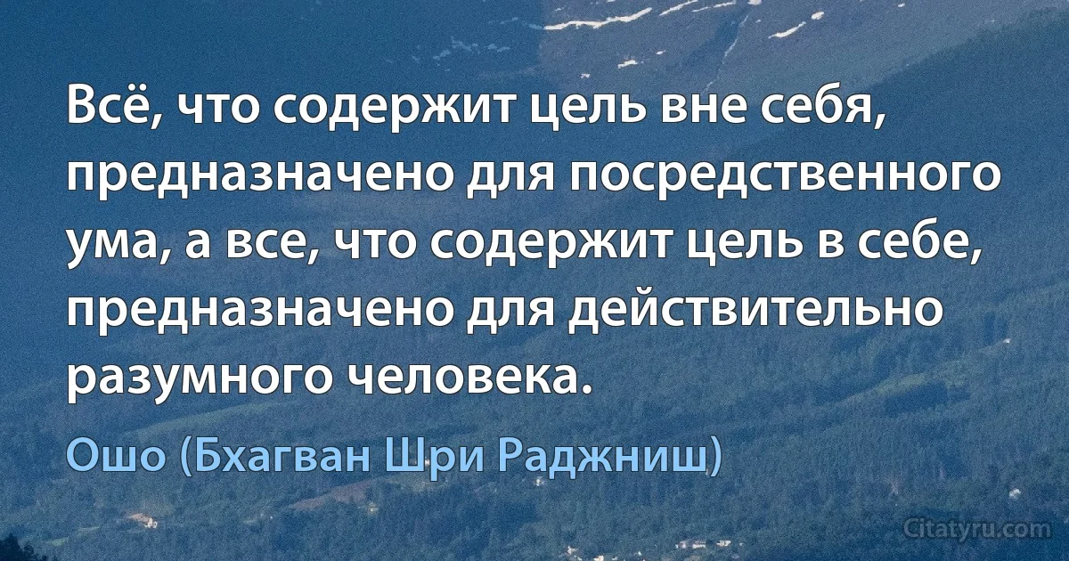 Всё, что содержит цель вне себя, предназначено для посредственного ума, а все, что содержит цель в себе, предназначено для действительно разумного человека. (Ошо (Бхагван Шри Раджниш))