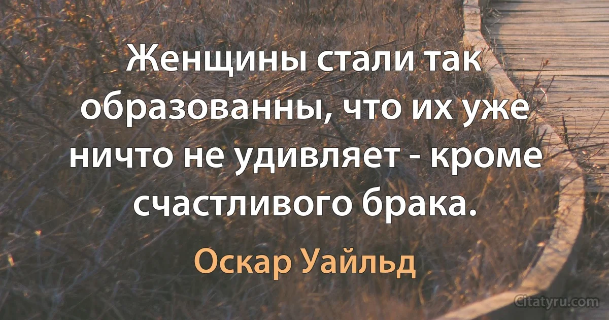 Женщины стали так образованны, что их уже ничто не удивляет - кроме счастливого брака. (Оскар Уайльд)