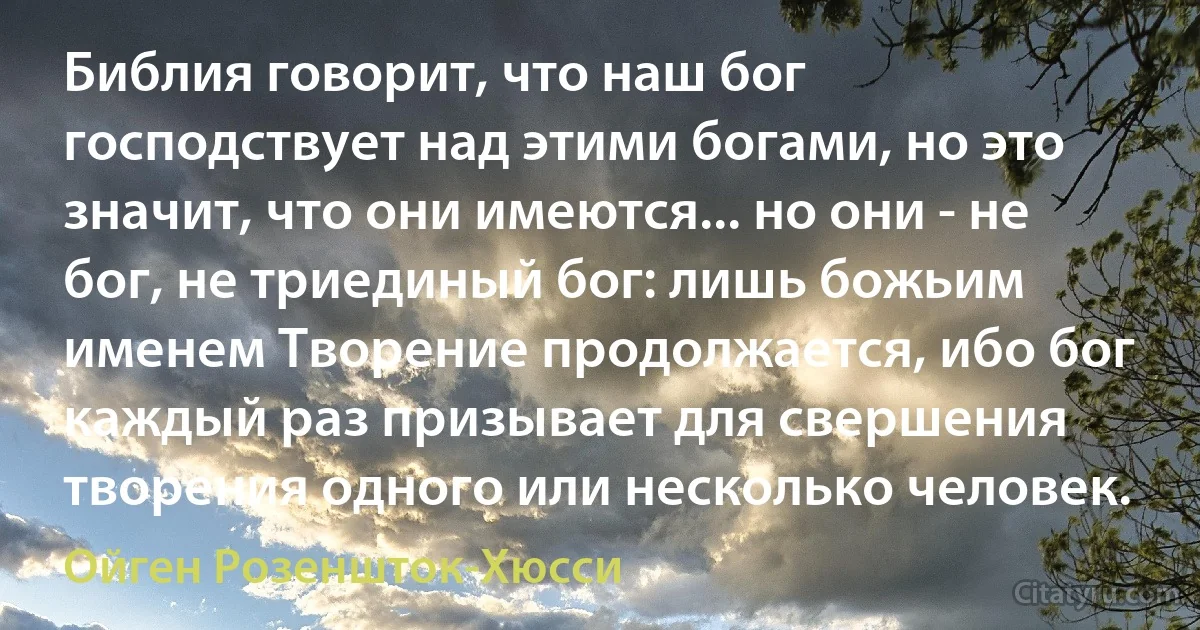 Библия говорит, что наш бог господствует над этими богами, но это значит, что они имеются... но они - не бог, не триединый бог: лишь божьим именем Творение продолжается, ибо бог каждый раз призывает для свершения творения одного или несколько человек. (Ойген Розеншток-Хюсси)