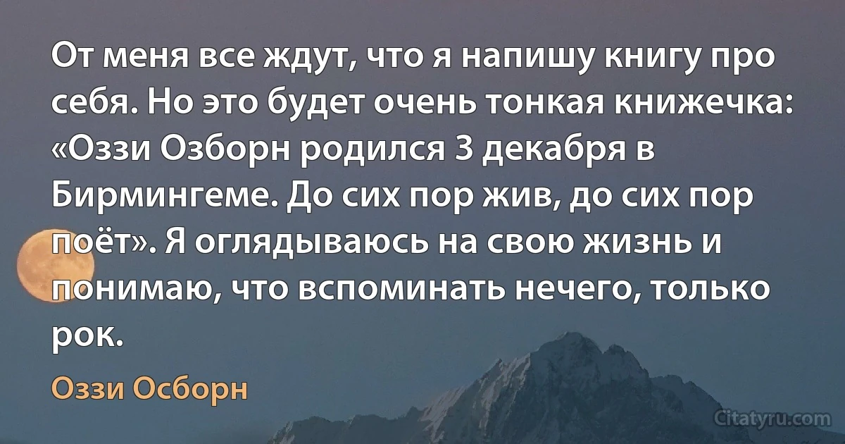 От меня все ждут, что я напишу книгу про себя. Но это будет очень тонкая книжечка: «Оззи Озборн родился 3 декабря в Бирмингеме. До сих пор жив, до сих пор поёт». Я оглядываюсь на свою жизнь и понимаю, что вспоминать нечего, только рок. (Оззи Осборн)