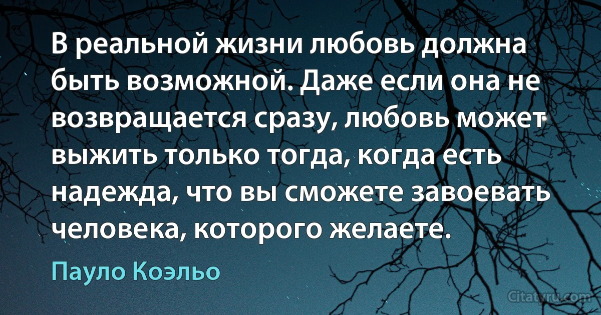 В реальной жизни любовь должна быть возможной. Даже если она не возвращается сразу, любовь может выжить только тогда, когда есть надежда, что вы сможете завоевать человека, которого желаете. (Пауло Коэльо)