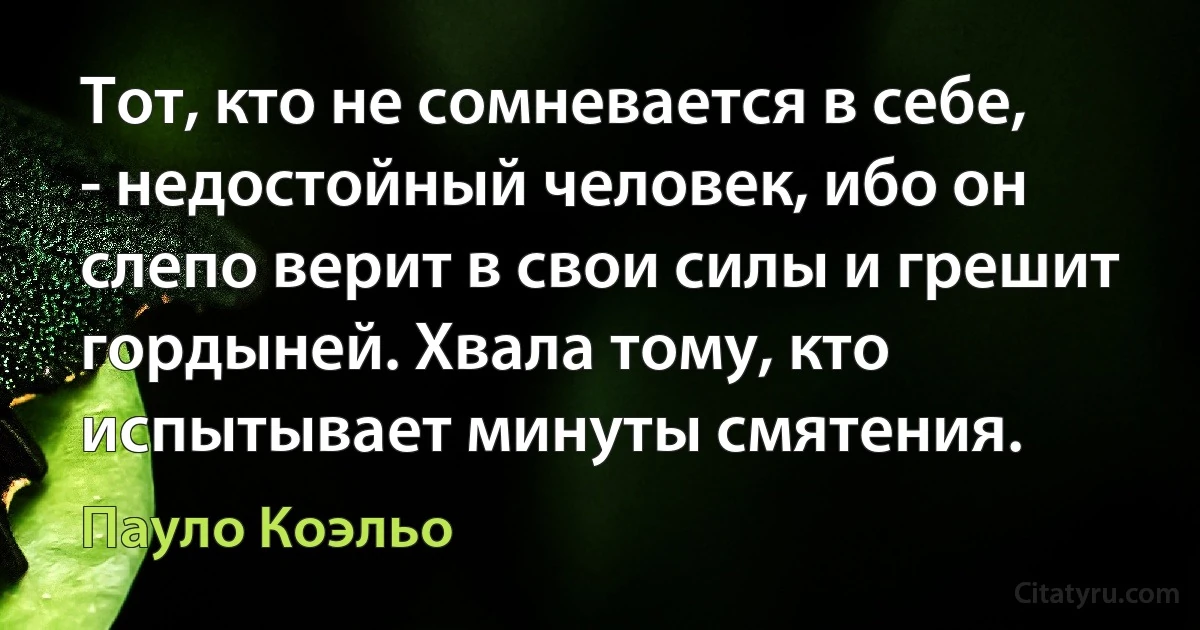 Тот, кто не сомневается в себе, - недостойный человек, ибо он слепо верит в свои силы и грешит гордыней. Хвала тому, кто испытывает минуты смятения. (Пауло Коэльо)