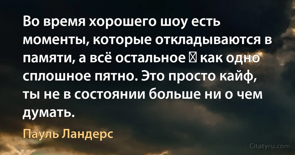 Во время хорошего шоу есть моменты, которые откладываются в памяти, а всё остальное ― как одно сплошное пятно. Это просто кайф, ты не в состоянии больше ни о чем думать. (Пауль Ландерс)