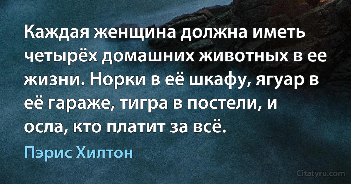 Каждая женщина должна иметь четырёх домашних животных в ее жизни. Норки в её шкафу, ягуар в её гараже, тигра в постели, и осла, кто платит за всё. (Пэрис Хилтон)