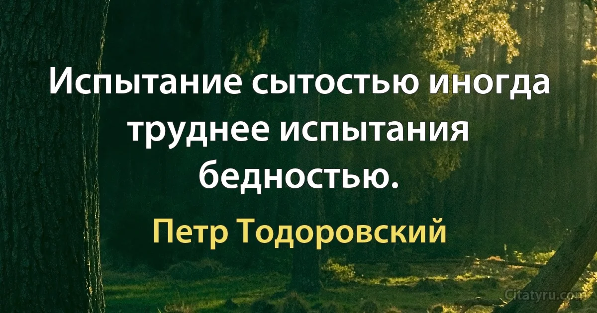 Испытание сытостью иногда труднее испытания бедностью. (Петр Тодоровский)