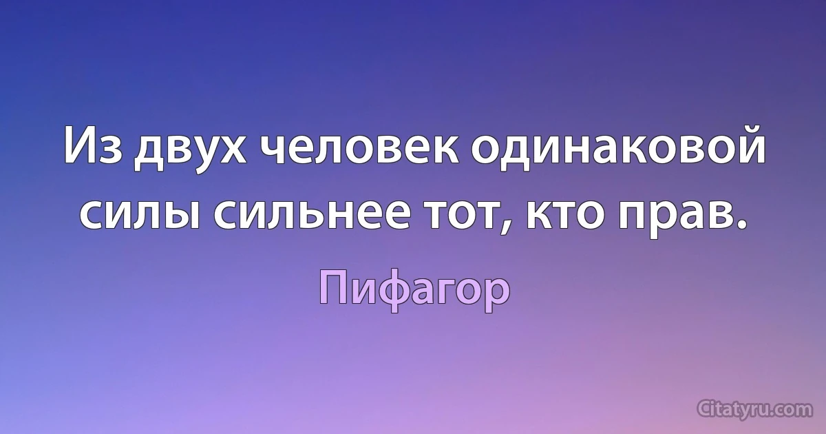 Из двух человек одинаковой силы сильнее тот, кто прав. (Пифагор)