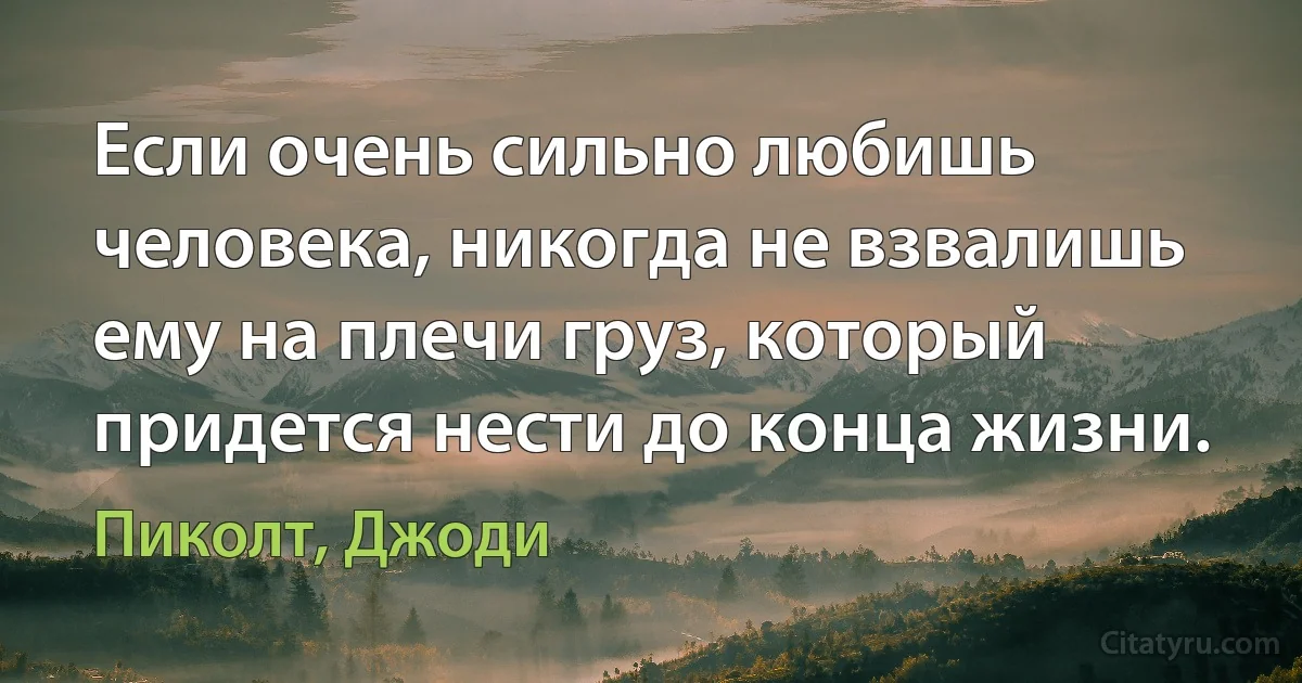 Если очень сильно любишь человека, никогда не взвалишь ему на плечи груз, который придется нести до конца жизни. (Пиколт, Джоди)