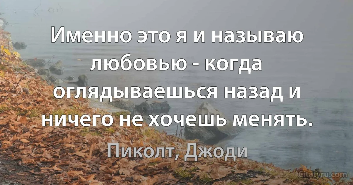 Именно это я и называю любовью - когда оглядываешься назад и ничего не хочешь менять. (Пиколт, Джоди)