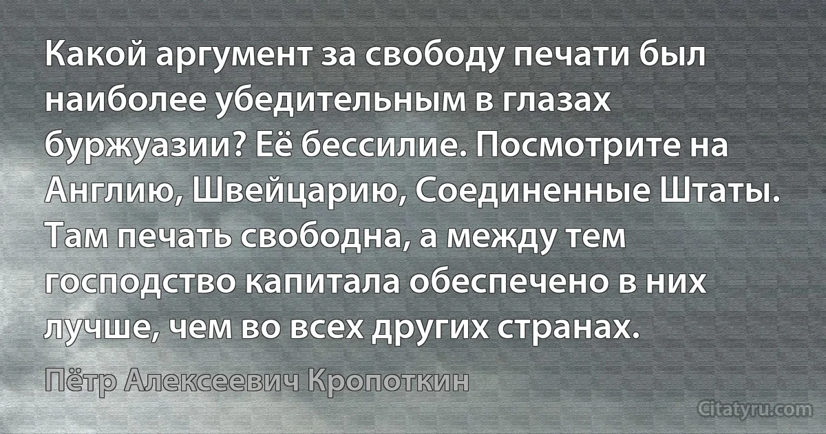 Какой аргумент за свободу печати был наиболее убедительным в глазах буржуазии? Её бессилие. Посмотрите на Англию, Швейцарию, Соединенные Штаты. Там печать свободна, а между тем господство капитала обеспечено в них лучше, чем во всех других странах. (Пётр Алексеевич Кропоткин)