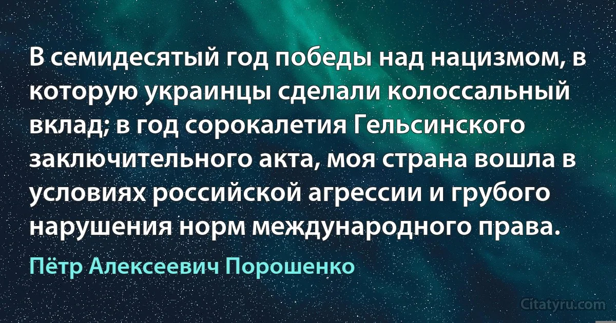 В семидесятый год победы над нацизмом, в которую украинцы сделали колоссальный вклад; в год сорокалетия Гельсинского заключительного акта, моя страна вошла в условиях российской агрессии и грубого нарушения норм международного права. (Пётр Алексеевич Порошенко)