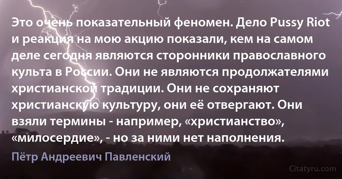 Это очень показательный феномен. Дело Pussy Riot и реакция на мою акцию показали, кем на самом деле сегодня являются сторонники православного культа в России. Они не являются продолжателями христианской традиции. Они не сохраняют христианскую культуру, они её отвергают. Они взяли термины - например, «христианство», «милосердие», - но за ними нет наполнения. (Пётр Андреевич Павленский)