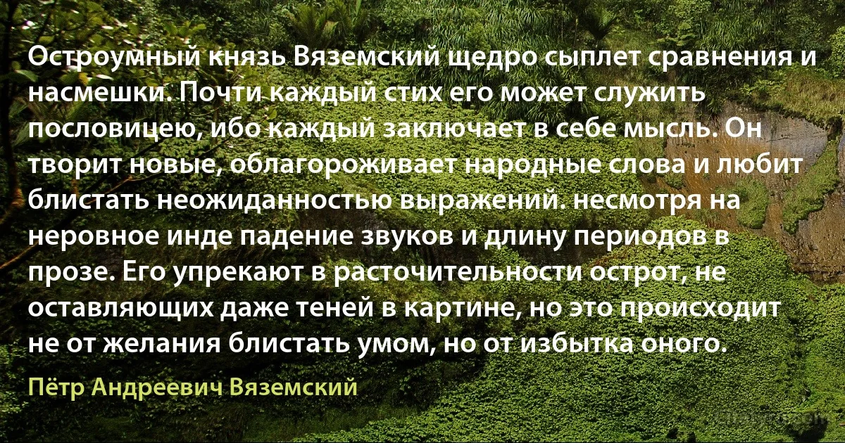 Остроумный князь Вяземский щедро сыплет сравнения и насмешки. Почти каждый стих его может служить пословицею, ибо каждый заключает в себе мысль. Он творит новые, облагороживает народные слова и любит блистать неожиданностью выражений. несмотря на неровное инде падение звуков и длину периодов в прозе. Его упрекают в расточительности острот, не оставляющих даже теней в картине, но это происходит не от желания блистать умом, но от избытка оного. (Пётр Андреевич Вяземский)