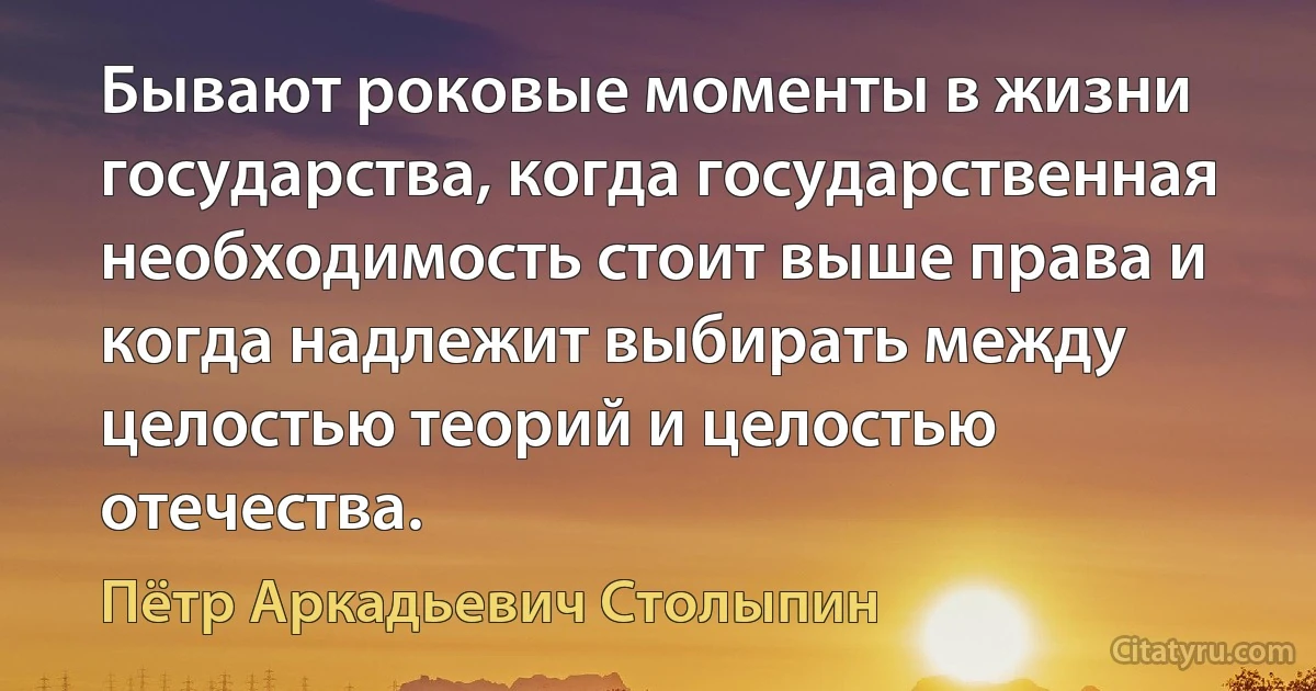 Бывают роковые моменты в жизни государства, когда государственная необходимость стоит выше права и когда надлежит выбирать между целостью теорий и целостью отечества. (Пётр Аркадьевич Столыпин)