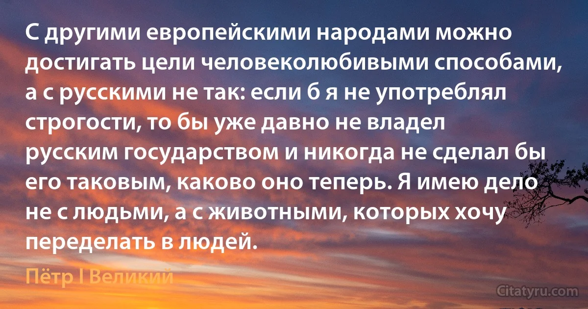 С другими европейскими народами можно достигать цели человеколюбивыми способами, а с русскими не так: если б я не употреблял строгости, то бы уже давно не владел русским государством и никогда не сделал бы его таковым, каково оно теперь. Я имею дело не с людьми, а с животными, которых хочу переделать в людей. (Пётр I Великий)