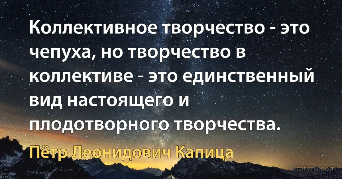 Коллективное творчество - это чепуха, но творчество в коллективе - это единственный вид настоящего и плодотворного творчества. (Пётр Леонидович Капица)