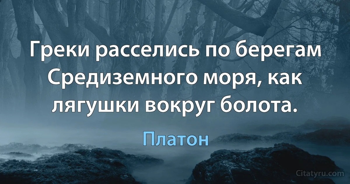 Греки расселись по берегам Средиземного моря, как лягушки вокруг болота. (Платон)