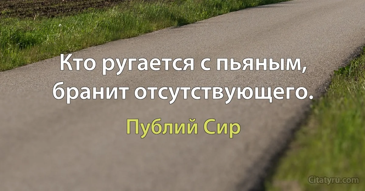 Кто ругается с пьяным, бранит отсутствующего. (Публий Сир)