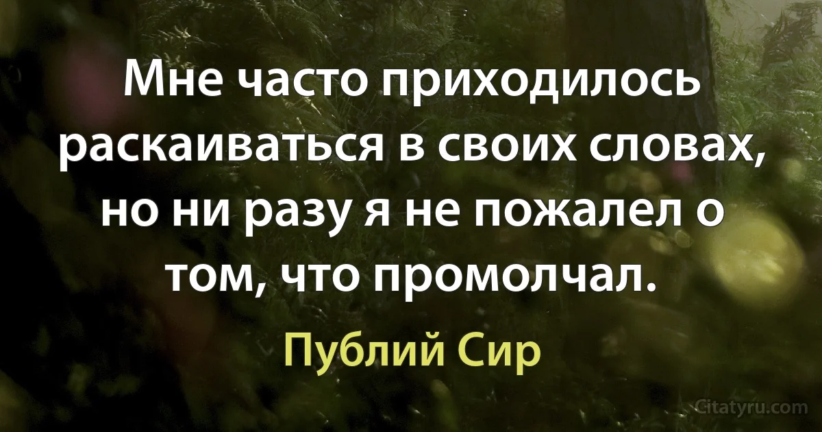 Мне часто приходилось раскаиваться в своих словах, но ни разу я не пожалел о том, что промолчал. (Публий Сир)