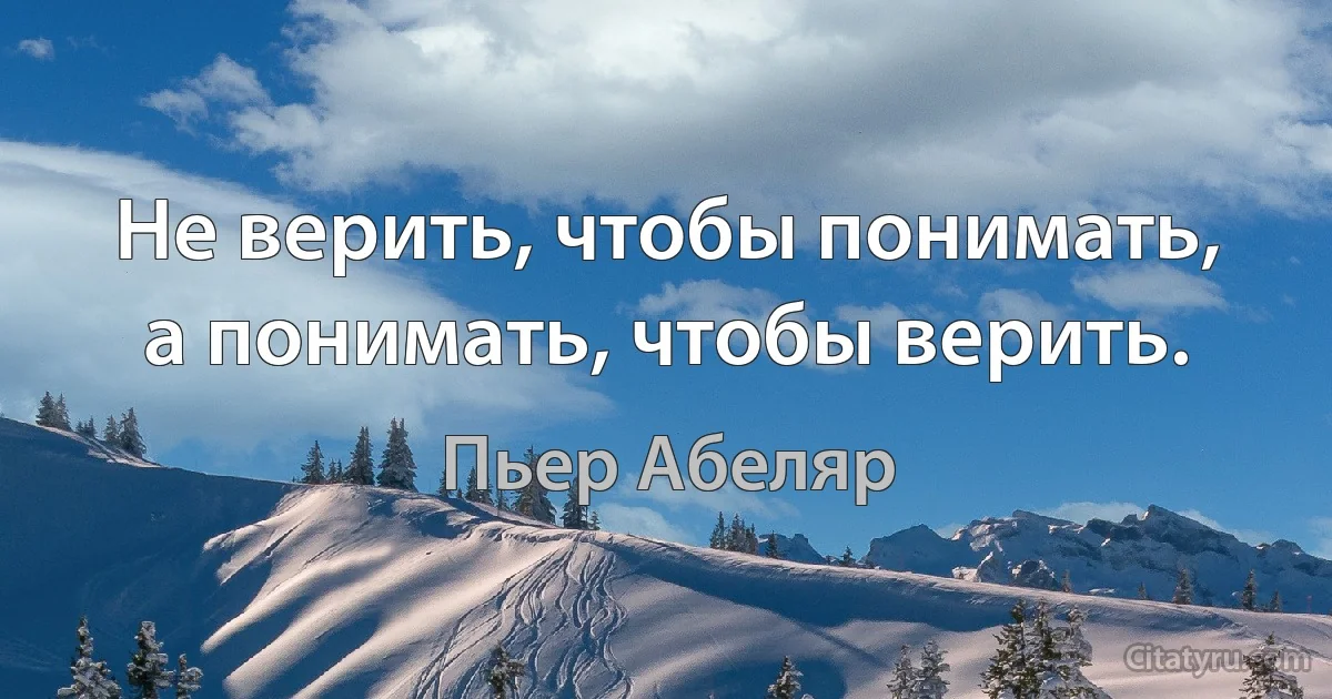 Не верить, чтобы понимать, а понимать, чтобы верить. (Пьер Абеляр)