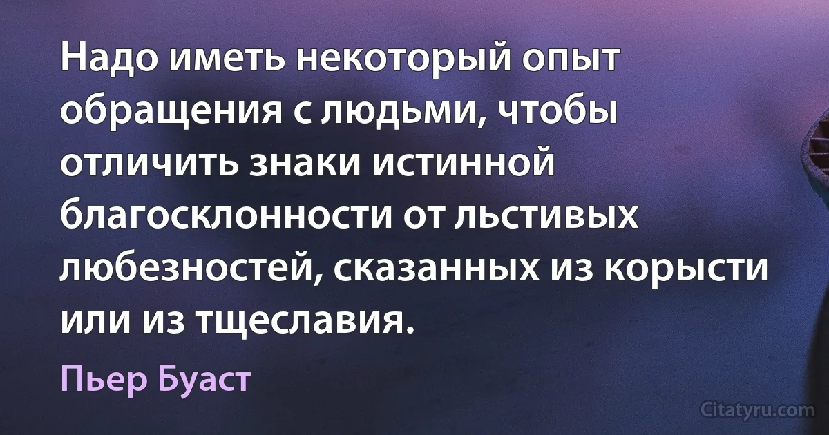 Надо иметь некоторый опыт обращения с людьми, чтобы отличить знаки истинной благосклонности от льстивых любезностей, сказанных из корысти или из тщеславия. (Пьер Буаст)