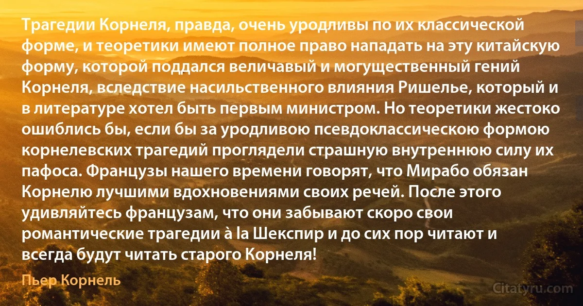 Трагедии Корнеля, правда, очень уродливы по их классической форме, и теоретики имеют полное право нападать на эту китайскую форму, которой поддался величавый и могущественный гений Корнеля, вследствие насильственного влияния Ришелье, который и в литературе хотел быть первым министром. Но теоретики жестоко ошиблись бы, если бы за уродливою псевдоклассическою формою корнелевских трагедий проглядели страшную внутреннюю силу их пафоса. Французы нашего времени говорят, что Мирабо обязан Корнелю лучшими вдохновениями своих речей. После этого удивляйтесь французам, что они забывают скоро свои романтические трагедии à la Шекспир и до сих пор читают и всегда будут читать старого Корнеля! (Пьер Корнель)