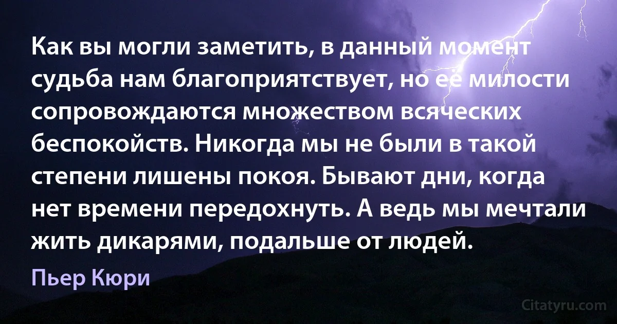 Как вы могли заметить, в данный момент судьба нам благоприятствует, но её милости сопровождаются множеством всяческих беспокойств. Никогда мы не были в такой степени лишены покоя. Бывают дни, когда нет времени передохнуть. А ведь мы мечтали жить дикарями, подальше от людей. (Пьер Кюри)