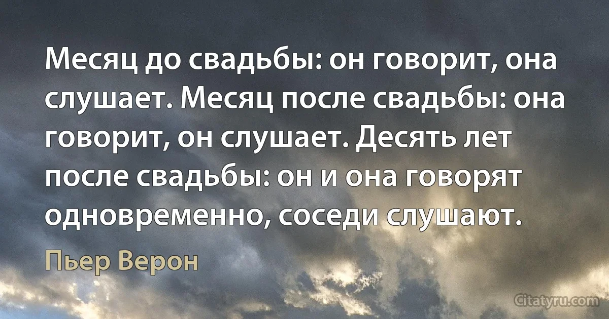 Месяц до свадьбы: он говорит, она слушает. Месяц после свадьбы: она говорит, он слушает. Десять лет после свадьбы: он и она говорят одновременно, соседи слушают. (Пьер Верон)