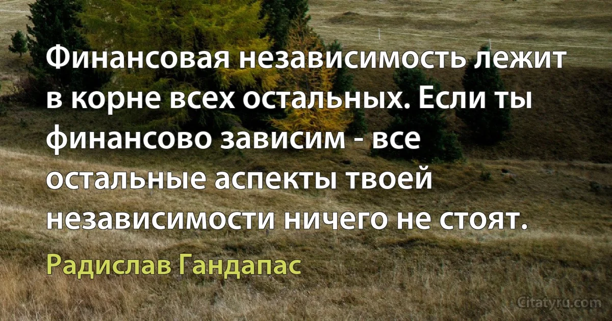 Финансовая независимость лежит в корне всех остальных. Если ты финансово зависим - все остальные аспекты твоей независимости ничего не стоят. (Радислав Гандапас)