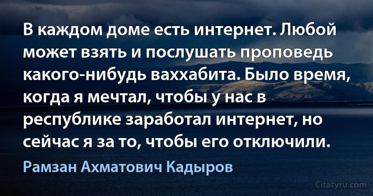 В каждом доме есть интернет. Любой может взять и послушать проповедь какого-нибудь ваххабита. Было время, когда я мечтал, чтобы у нас в республике заработал интернет, но сейчас я за то, чтобы его отключили. (Рамзан Ахматович Кадыров)