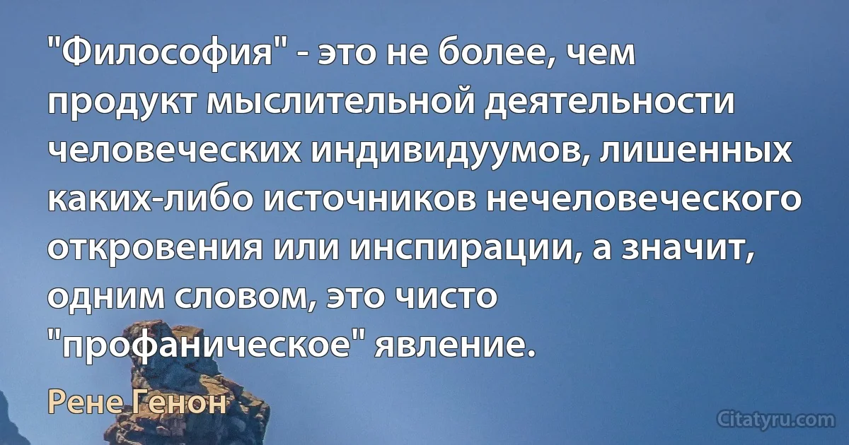 "Философия" - это не более, чем продукт мыслительной деятельности человеческих индивидуумов, лишенных каких-либо источников нечеловеческого откровения или инспирации, а значит, одним словом, это чисто "профаническое" явление. (Рене Генон)