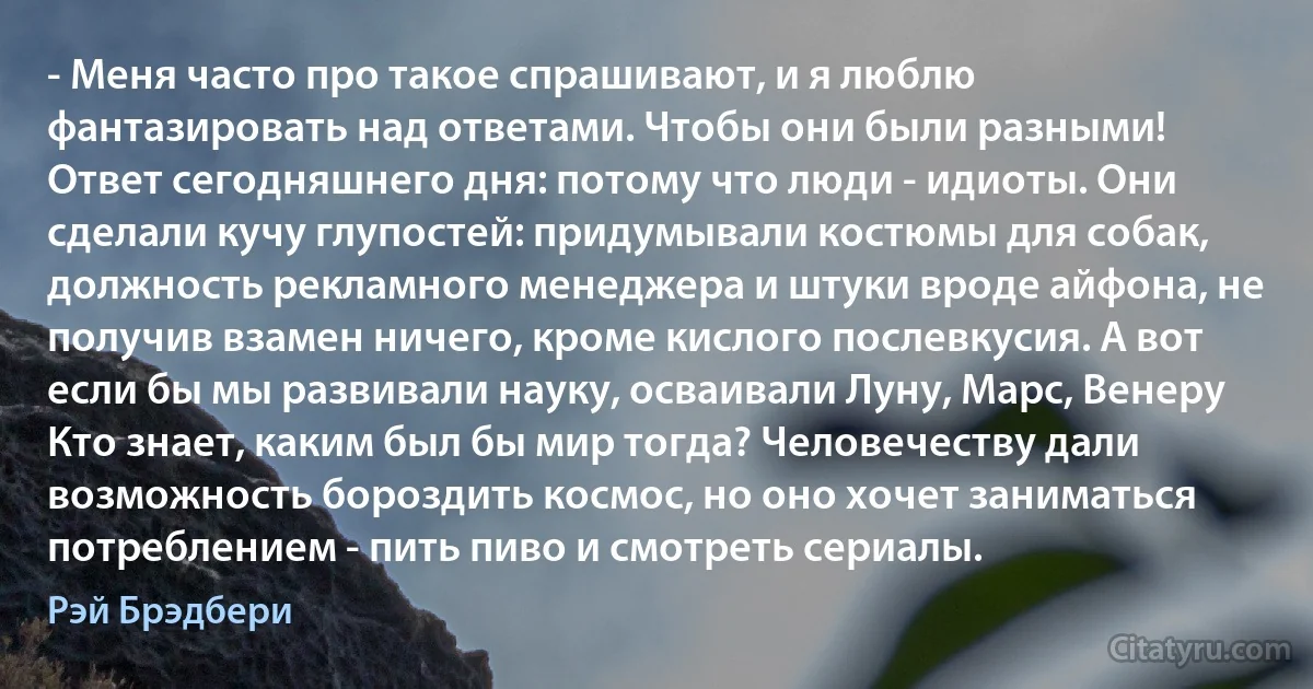 - Меня часто про такое спрашивают, и я люблю фантазировать над ответами. Чтобы они были разными! Ответ сегодняшнего дня: потому что люди - идиоты. Они сделали кучу глупостей: придумывали костюмы для собак, должность рекламного менеджера и штуки вроде айфона, не получив взамен ничего, кроме кислого послевкусия. А вот если бы мы развивали науку, осваивали Луну, Марс, Венеру Кто знает, каким был бы мир тогда? Человечеству дали возможность бороздить космос, но оно хочет заниматься потреблением - пить пиво и смотреть сериалы. (Рэй Брэдбери)