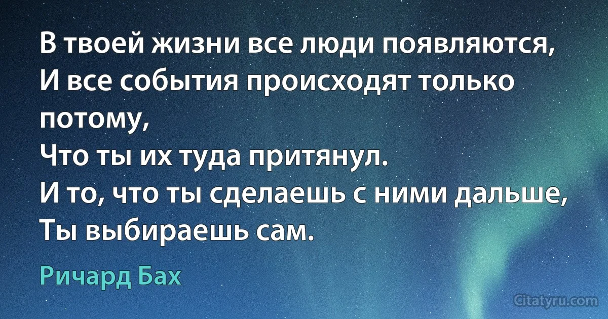 В твоей жизни все люди появляются, 
И все события происходят только потому, 
Что ты их туда притянул.
И то, что ты сделаешь с ними дальше, 
Ты выбираешь сам. (Ричард Бах)