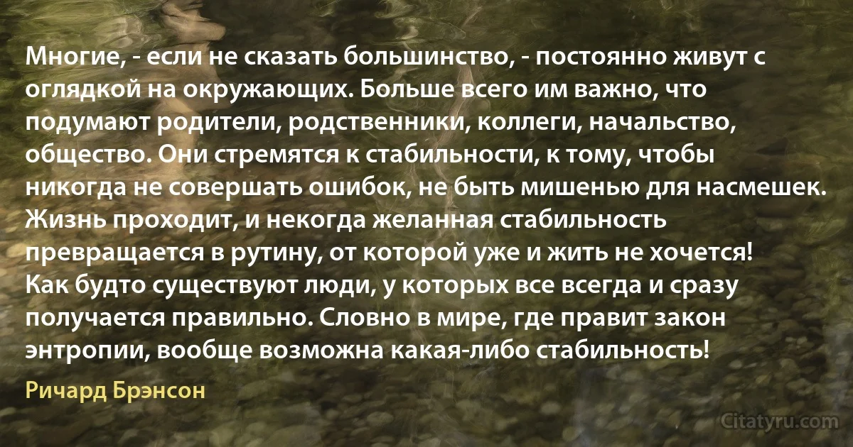 Многие, - если не сказать большинство, - постоянно живут с оглядкой на окружающих. Больше всего им важно, что подумают родители, родственники, коллеги, начальство, общество. Они стремятся к стабильности, к тому, чтобы никогда не совершать ошибок, не быть мишенью для насмешек. Жизнь проходит, и некогда желанная стабильность превращается в рутину, от которой уже и жить не хочется! Как будто существуют люди, у которых все всегда и сразу получается правильно. Словно в мире, где правит закон энтропии, вообще возможна какая-либо стабильность! (Ричард Брэнсон)